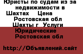 Юристы по судам из-за недвижимости в Шахтах  › Цена ­ 5 500 - Ростовская обл., Шахты г. Услуги » Юридические   . Ростовская обл.